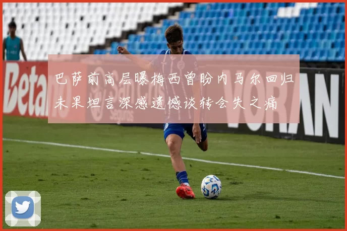 巴萨前高层曝梅西曾盼内马尔回归未果坦言深感遗憾谈转会失之痛